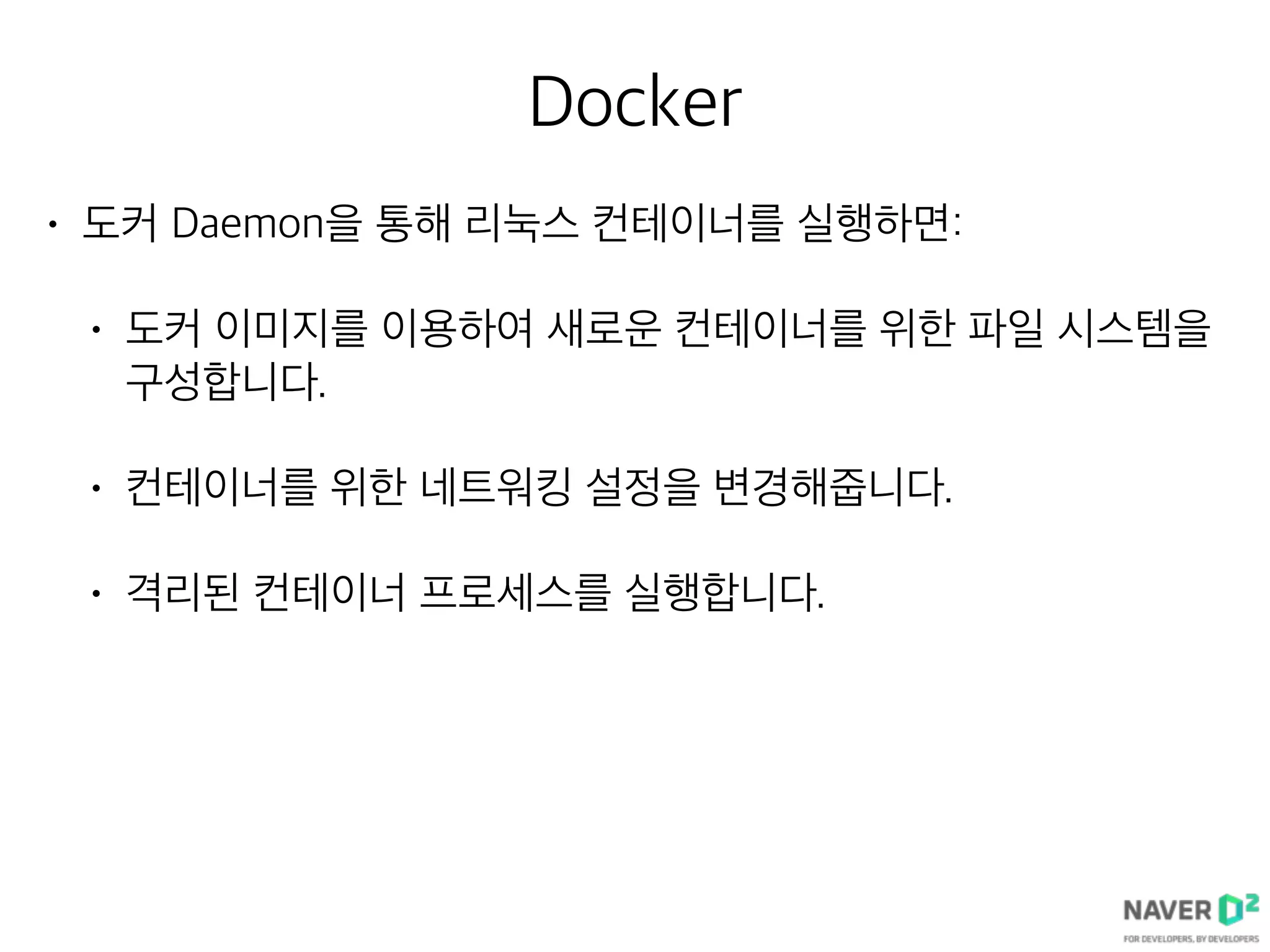 Docker
• 도커 Daemon을 통해 리눅스 컨테이너를 실행하면:
• 도커 이미지를 이용하여 새로운 컨테이너를 위한 파일 시스템을
구성합니다.
• 컨테이너를 위한 네트워킹 설정을 변경해줍니다.
• 격리된 컨테이너 프로세스를 실행합니다.
 