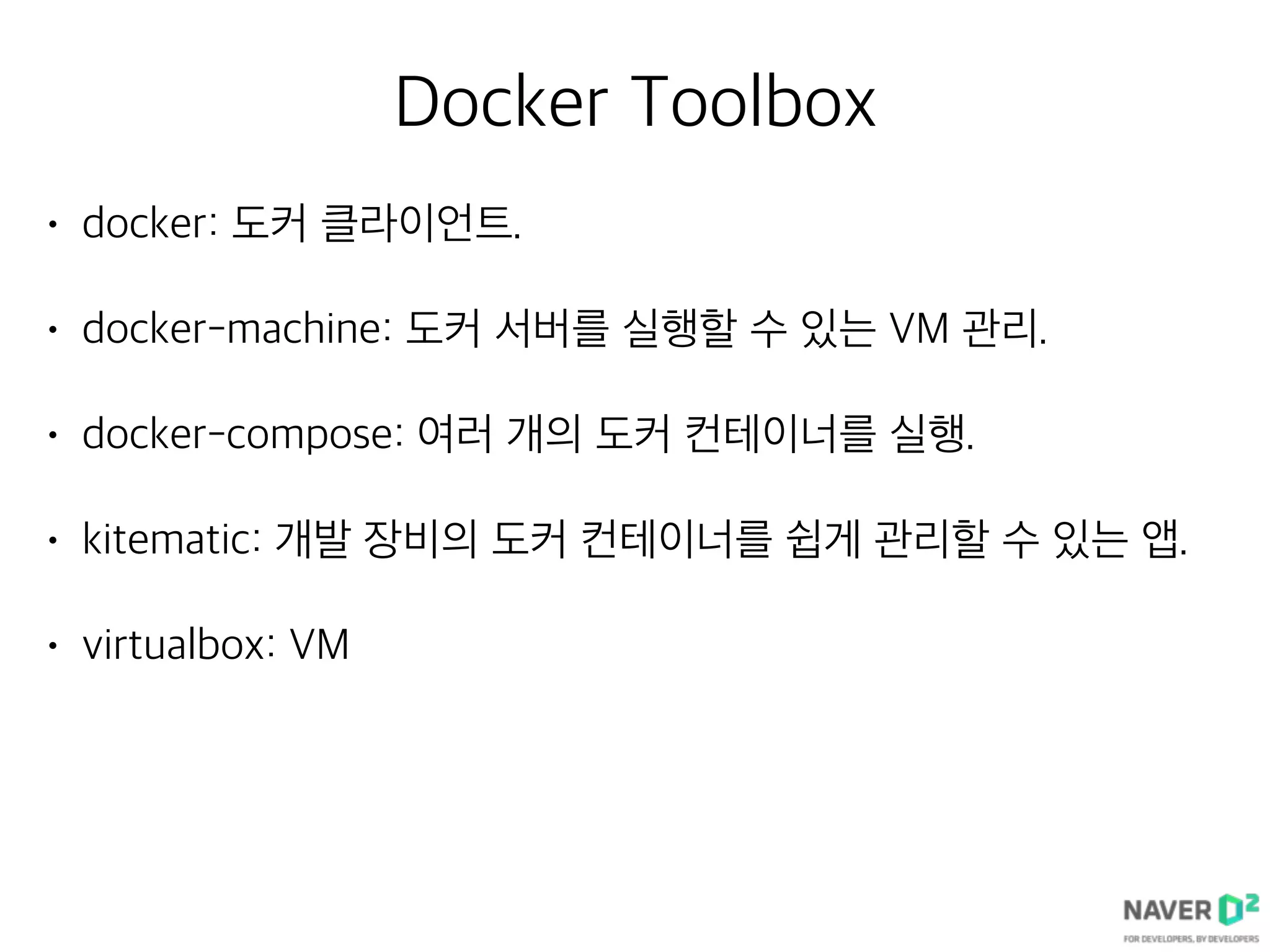Docker Toolbox
• docker: 도커 클라이언트.
• docker-machine: 도커 서버를 실행할 수 있는 VM 관리.
• docker-compose: 여러 개의 도커 컨테이너를 실행.
• kitematic: 개발 장비의 도커 컨테이너를 쉽게 관리할 수 있는 앱.
• virtualbox: VM
 