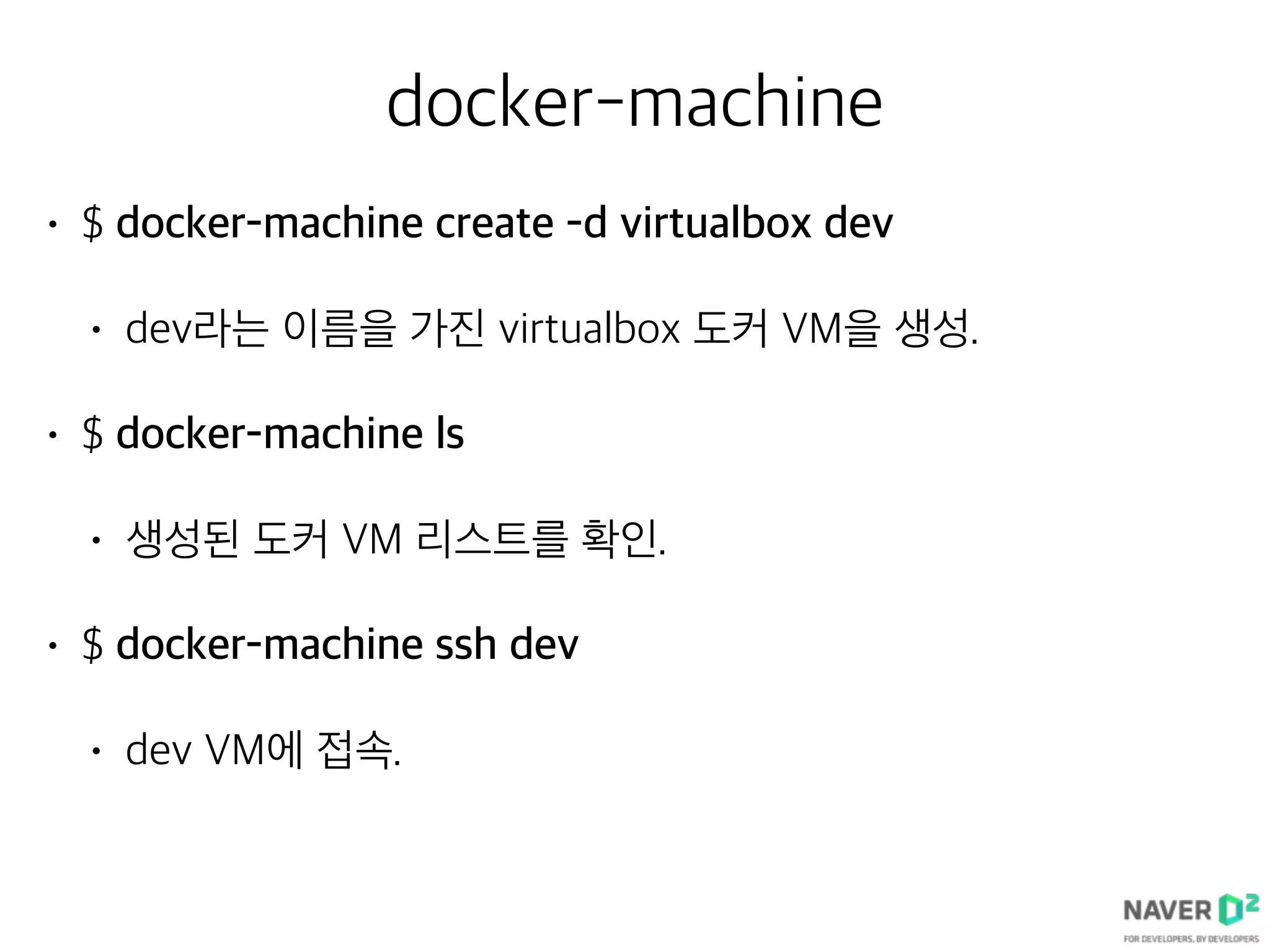docker-machine
• $ docker-machine create -d virtualbox dev
• dev라는 이름을 가진 virtualbox 도커 VM을 생성.
• $ docker-machine ls
• 생성된 도커 VM 리스트를 확인.
• $ docker-machine ssh dev
• dev VM에 접속.
 