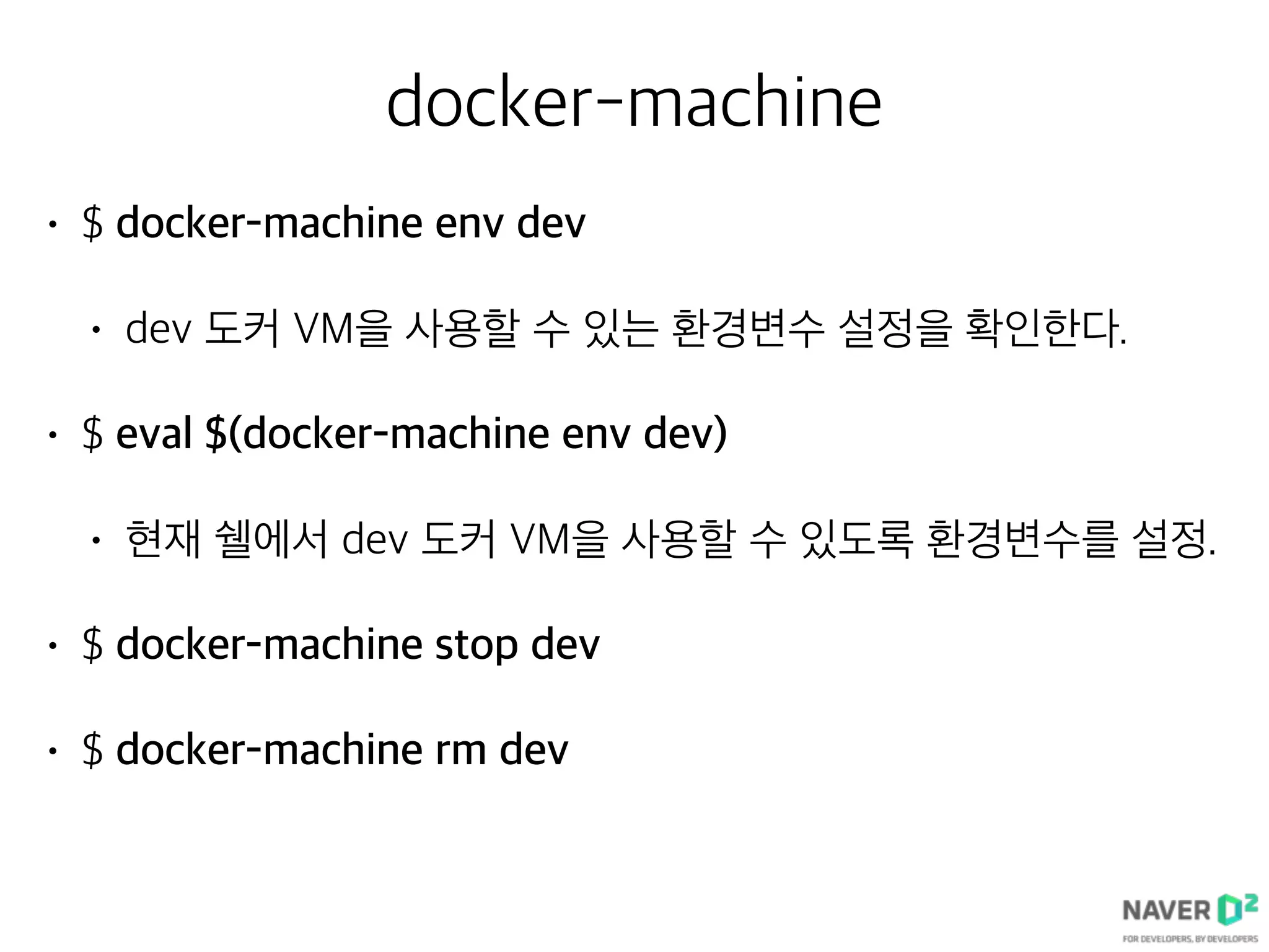 docker-machine
• $ docker-machine env dev
• dev 도커 VM을 사용할 수 있는 환경변수 설정을 확인한다.
• $ eval $(docker-machine env dev)
• 현재 쉘에서 dev 도커 VM을 사용할 수 있도록 환경변수를 설정.
• $ docker-machine stop dev
• $ docker-machine rm dev
 