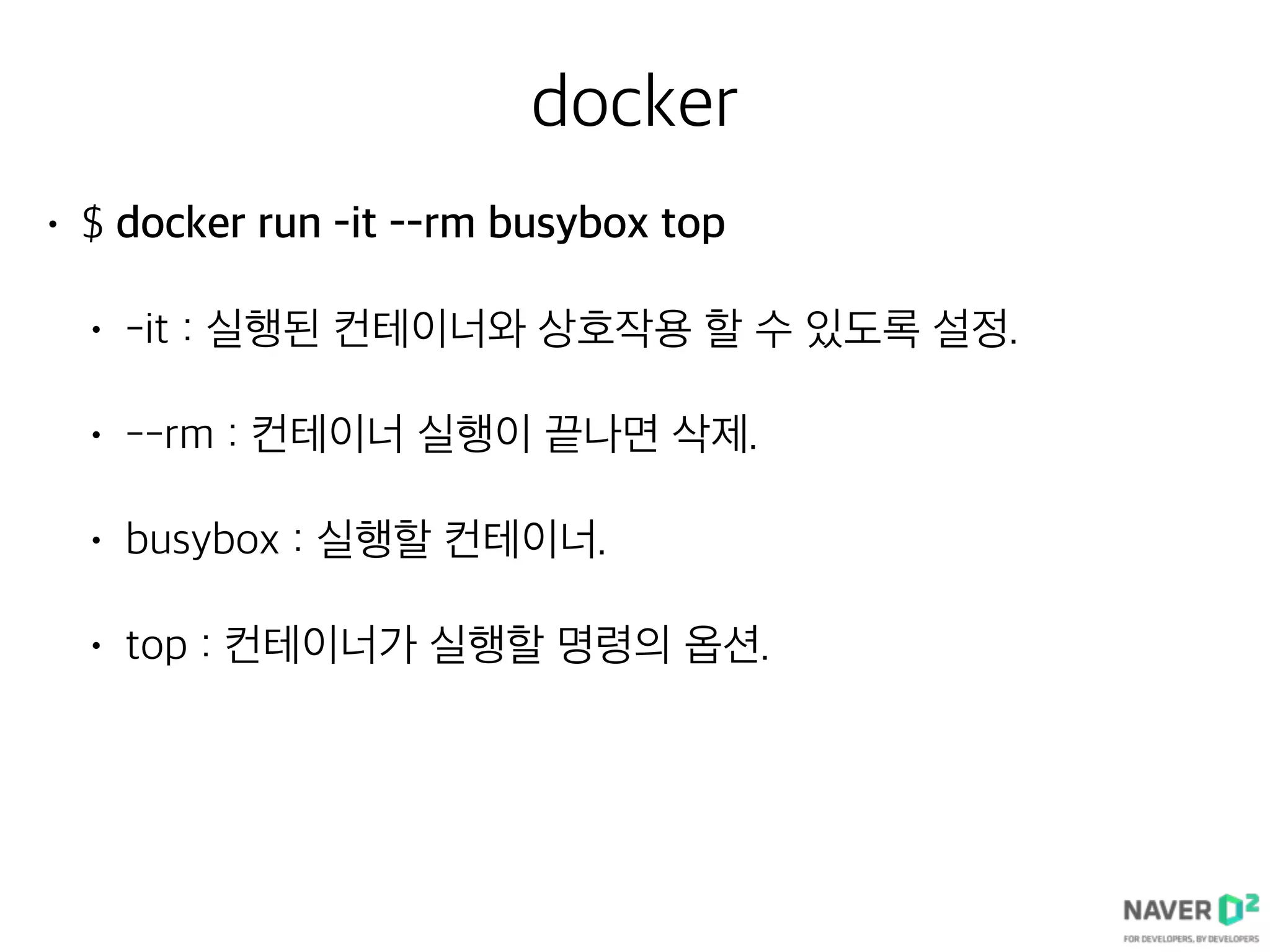docker
• $ docker run -it --rm busybox top
• -it : 실행된 컨테이너와 상호작용 할 수 있도록 설정.
• --rm : 컨테이너 실행이 끝나면 삭제.
• busybox : 실행할 컨테이너.
• top : 컨테이너가 실행할 명령의 옵션.
 