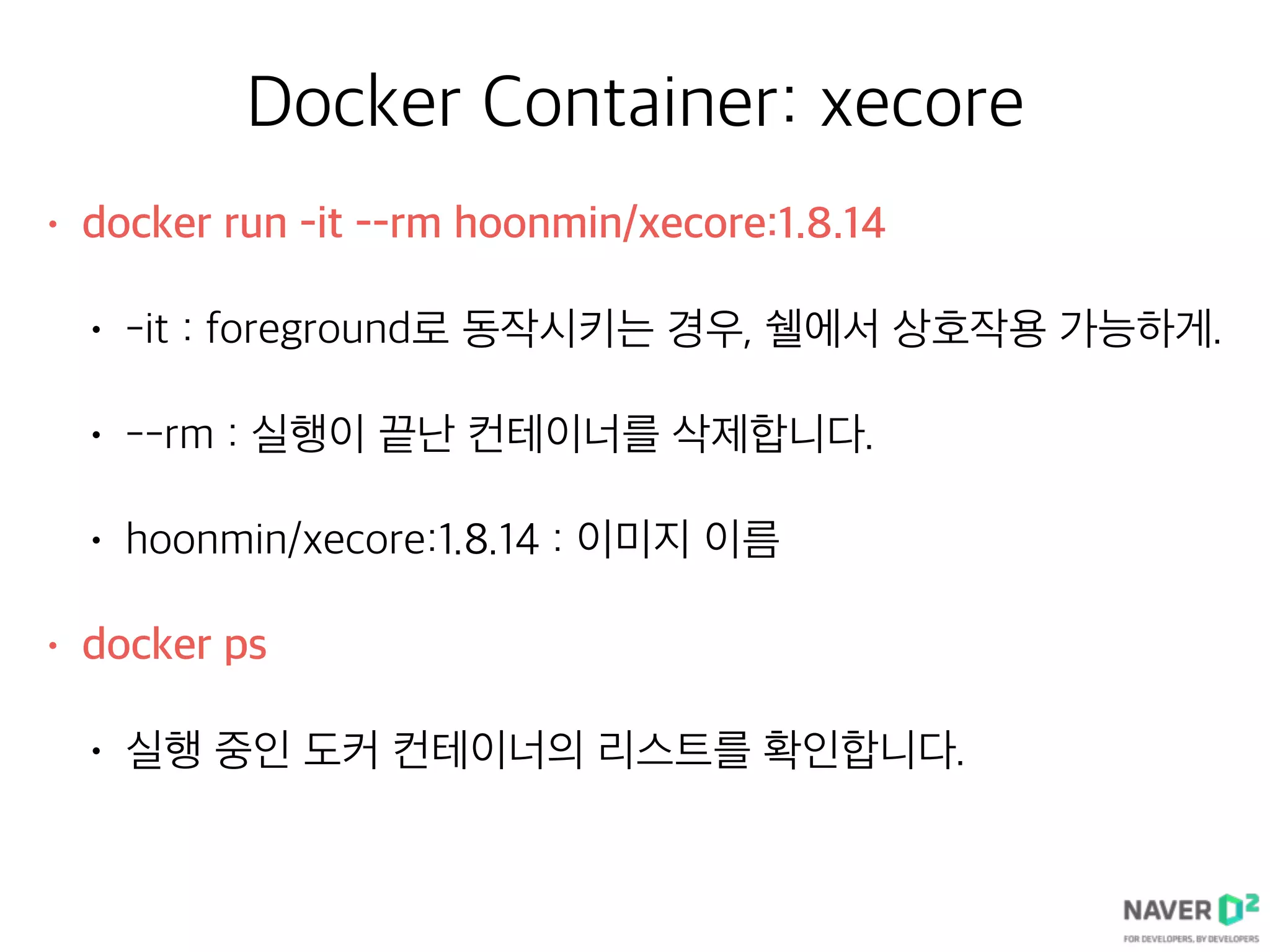 Docker Container: xecore
• docker run -it --rm hoonmin/xecore:1.8.14
• -it : foreground로 동작시키는 경우, 쉘에서 상호작용 가능하게.
• --rm : 실행이 끝난 컨테이너를 삭제합니다.
• hoonmin/xecore:1.8.14 : 이미지 이름
• docker ps
• 실행 중인 도커 컨테이너의 리스트를 확인합니다.
 
