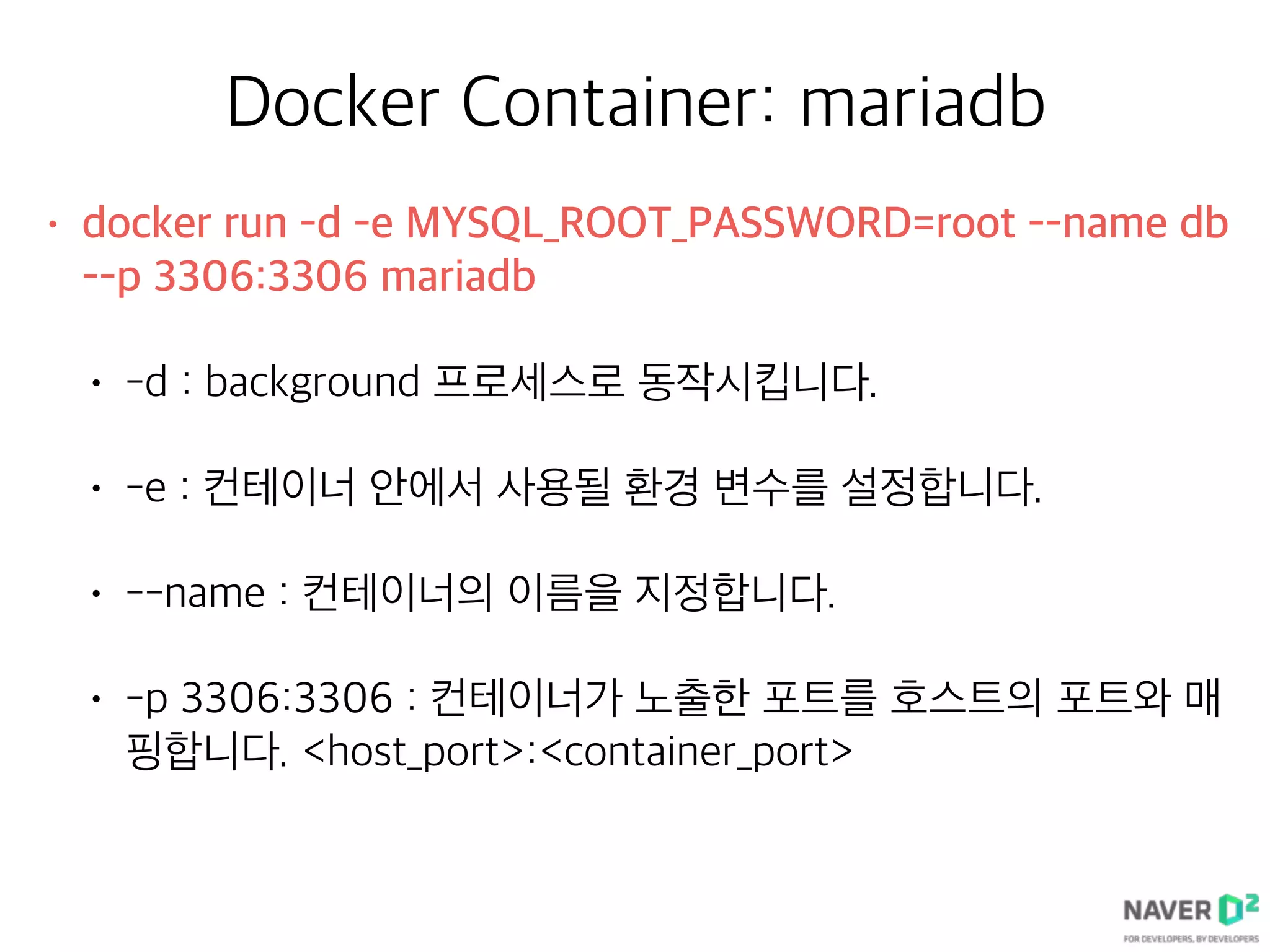 Docker Container: mariadb
• docker run -d -e MYSQL_ROOT_PASSWORD=root --name db
--p 3306:3306 mariadb
• -d : background 프로세스로 동작시킵니다.
• -e : 컨테이너 안에서 사용될 환경 변수를 설정합니다.
• --name : 컨테이너의 이름을 지정합니다.
• -p 3306:3306 : 컨테이너가 노출한 포트를 호스트의 포트와 매
핑합니다. <host_port>:<container_port>
 