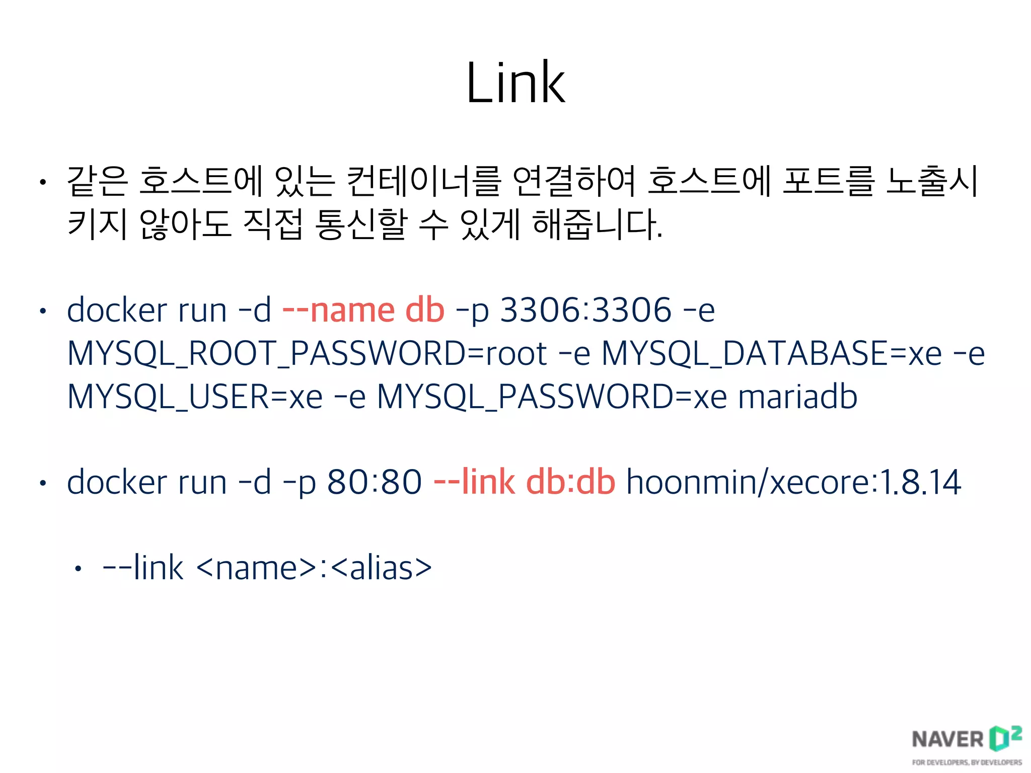 Link
• 같은 호스트에 있는 컨테이너를 연결하여 호스트에 포트를 노출시
키지 않아도 직접 통신할 수 있게 해줍니다.
• docker run -d --name db -p 3306:3306 -e
MYSQL_ROOT_PASSWORD=root -e MYSQL_DATABASE=xe -e
MYSQL_USER=xe -e MYSQL_PASSWORD=xe mariadb
• docker run -d -p 80:80 --link db:db hoonmin/xecore:1.8.14
• --link <name>:<alias>
 