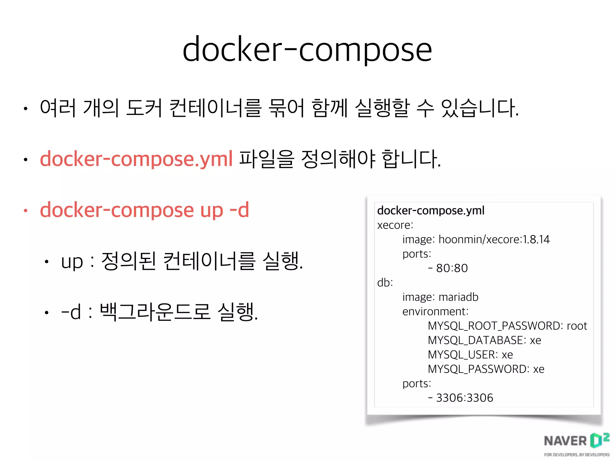 docker-compose
• 여러 개의 도커 컨테이너를 묶어 함께 실행할 수 있습니다.
• docker-compose.yml 파일을 정의해야 합니다.
• docker-compose up -d
• up : 정의된 컨테이너를 실행.
• -d : 백그라운드로 실행.
docker-compose.yml
xecore:
image: hoonmin/xecore:1.8.14
ports:
- 80:80
db:
image: mariadb
environment:
MYSQL_ROOT_PASSWORD: root
MYSQL_DATABASE: xe
MYSQL_USER: xe
MYSQL_PASSWORD: xe
ports:
- 3306:3306
 