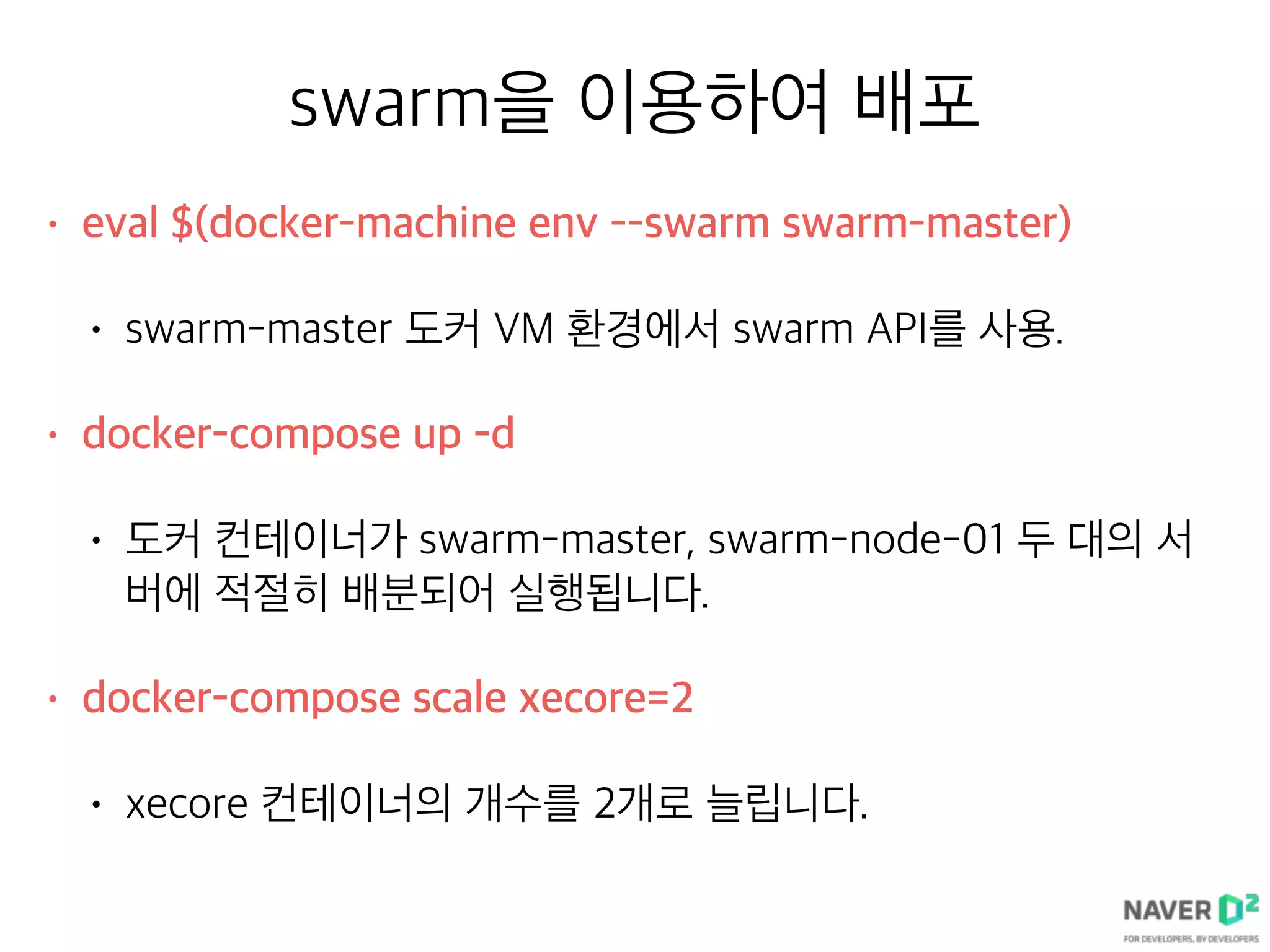 swarm을 이용하여 배포
• eval $(docker-machine env --swarm swarm-master)
• swarm-master 도커 VM 환경에서 swarm API를 사용.
• docker-compose up -d
• 도커 컨테이너가 swarm-master, swarm-node-01 두 대의 서
버에 적절히 배분되어 실행됩니다.
• docker-compose scale xecore=2
• xecore 컨테이너의 개수를 2개로 늘립니다.
 