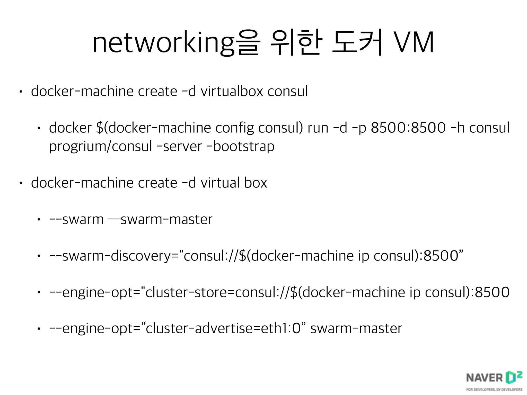 networking을 위한 도커 VM
• docker-machine create -d virtualbox consul
• docker $(docker-machine config consul) run -d -p 8500:8500 -h consul
progrium/consul -server -bootstrap
• docker-machine create -d virtual box
• --swarm —swarm-master
• --swarm-discovery="consul://$(docker-machine ip consul):8500”
• --engine-opt="cluster-store=consul://$(docker-machine ip consul):8500
• --engine-opt=“cluster-advertise=eth1:0” swarm-master
 