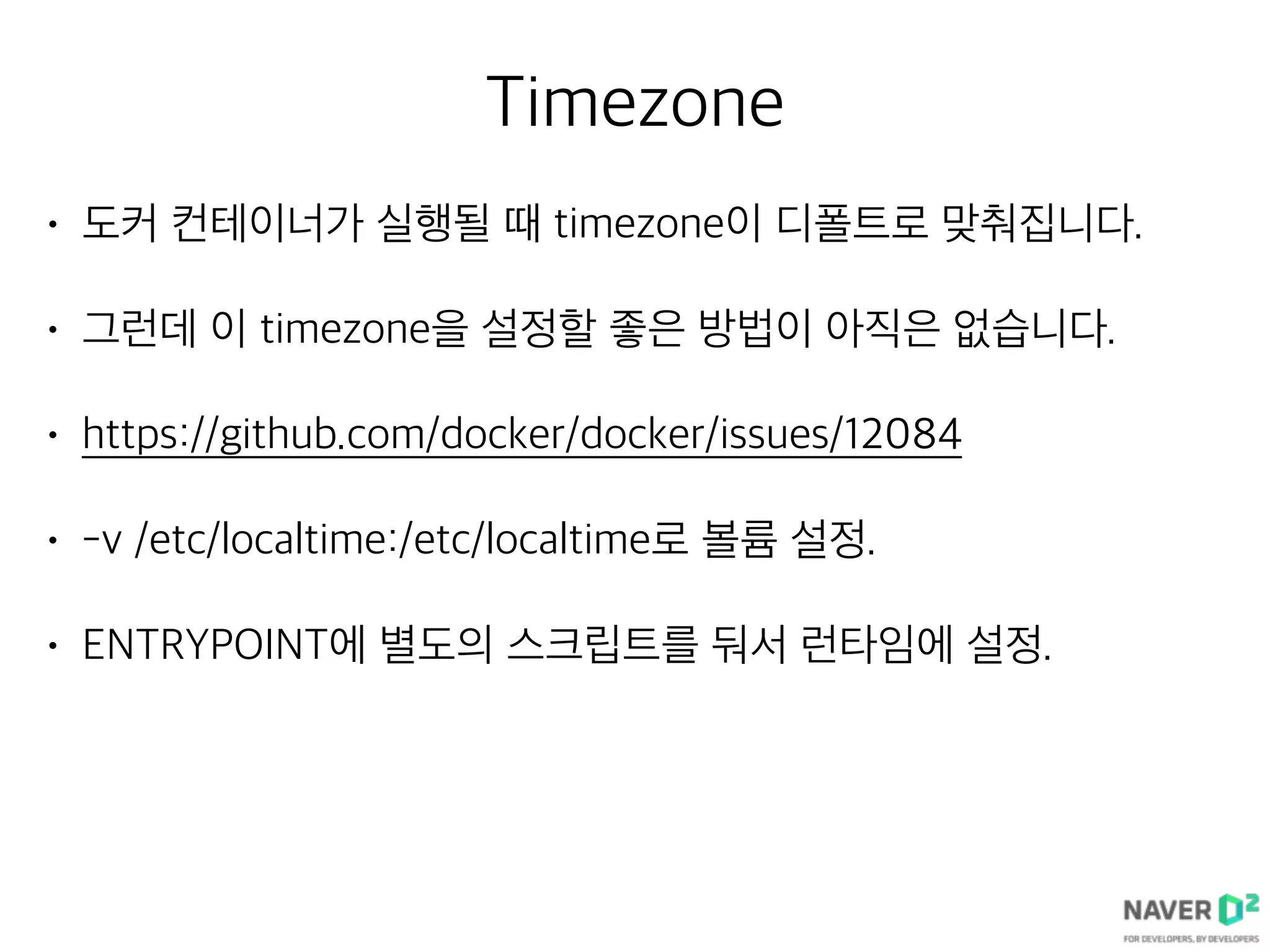 Timezone
• 도커 컨테이너가 실행될 때 timezone이 디폴트로 맞춰집니다.
• 그런데 이 timezone을 설정할 좋은 방법이 아직은 없습니다.
• https://github.com/docker/docker/issues/12084
• -v /etc/localtime:/etc/localtime로 볼륨 설정.
• ENTRYPOINT에 별도의 스크립트를 둬서 런타임에 설정.
 