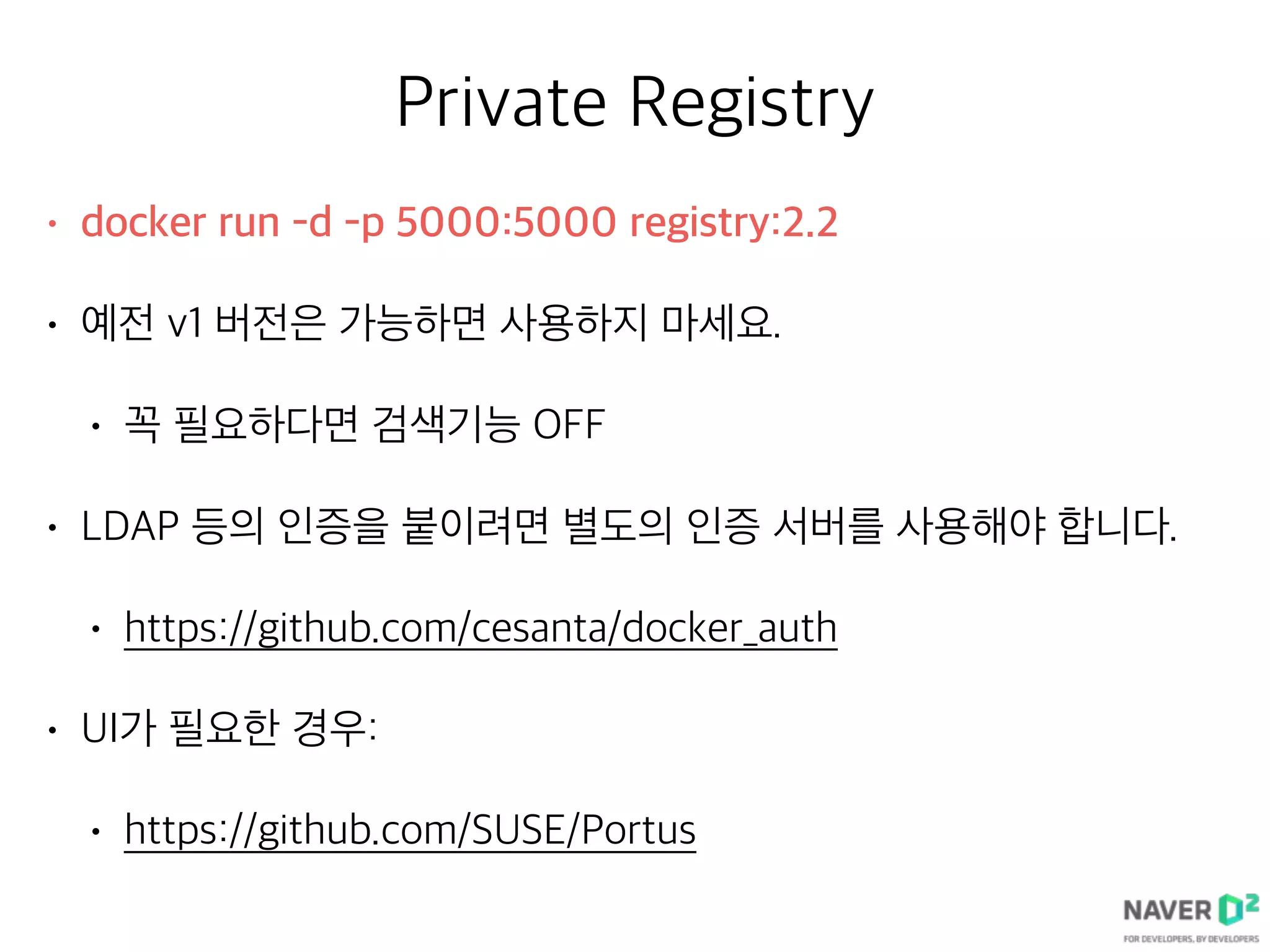 Private Registry
• docker run -d -p 5000:5000 registry:2.2
• 예전 v1 버전은 가능하면 사용하지 마세요.
• 꼭 필요하다면 검색기능 OFF
• LDAP 등의 인증을 붙이려면 별도의 인증 서버를 사용해야 합니다.
• https://github.com/cesanta/docker_auth
• UI가 필요한 경우:
• https://github.com/SUSE/Portus
 