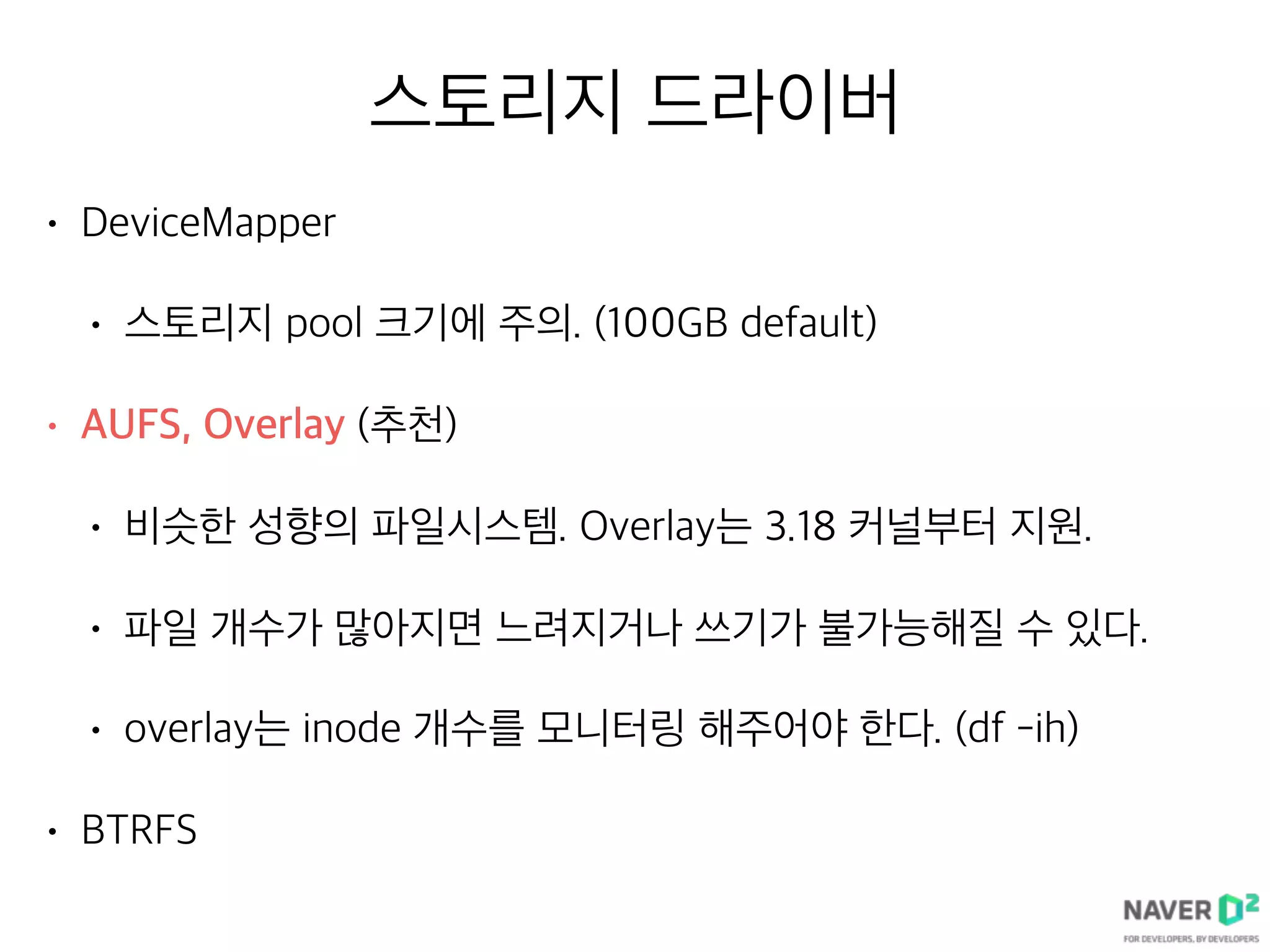 스토리지 드라이버
• DeviceMapper
• 스토리지 pool 크기에 주의. (100GB default)
• AUFS, Overlay (추천)
• 비슷한 성향의 파일시스템. Overlay는 3.18 커널부터 지원.
• 파일 개수가 많아지면 느려지거나 쓰기가 불가능해질 수 있다.
• overlay는 inode 개수를 모니터링 해주어야 한다. (df -ih)
• BTRFS
 