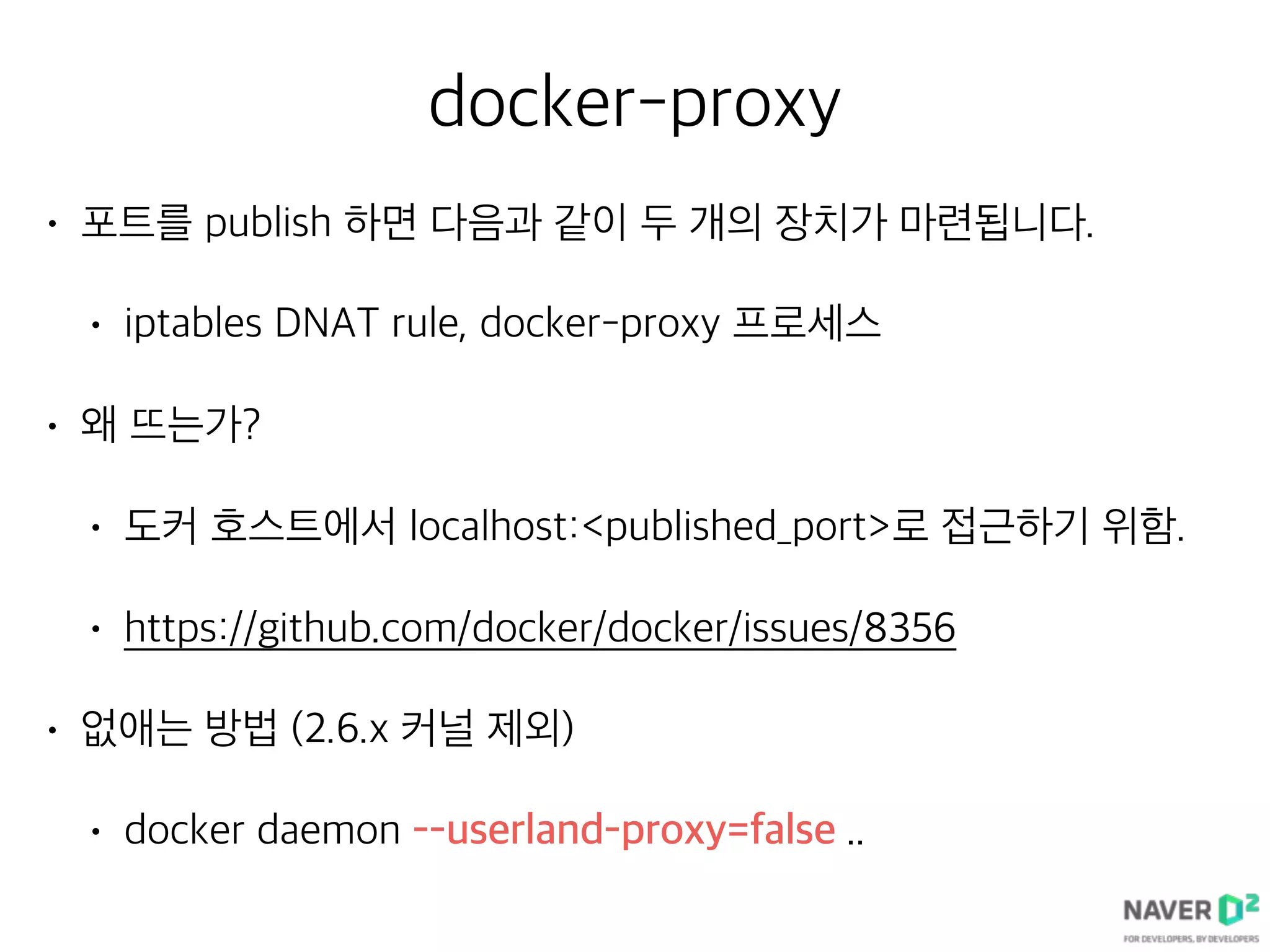 docker-proxy
• 포트를 publish 하면 다음과 같이 두 개의 장치가 마련됩니다.
• iptables DNAT rule, docker-proxy 프로세스
• 왜 뜨는가?
• 도커 호스트에서 localhost:<published_port>로 접근하기 위함.
• https://github.com/docker/docker/issues/8356
• 없애는 방법 (2.6.x 커널 제외)
• docker daemon --userland-proxy=false ..
 