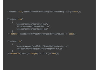 Frontend::css('assets/vendor/bootstrap/css/bootstrap.css')->load();
Frontend::css( 
[ 
'assets/common/css/grid.css', 
'assets/common/css/webfont.css', 
'assets/common/css/badge.css' 
] 
)->before('assets/vendor/bootstrap/css/bootstrap.css')->load();
Frontend::js( 
[ 
'assets/vendor/html5shiv/dist/html5shiv.min.js', 
'assets/vendor/respond/dest/respond.min.js' 
] 
)->appendTo('head')->target('lt IE 9')->load();
 