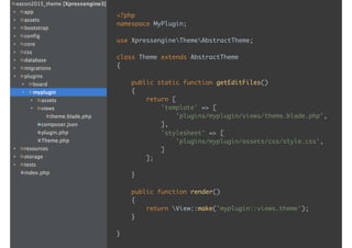 <?php 
namespace MyPlugin; 
 
use XpressengineThemeAbstractTheme; 
 
class Theme extends AbstractTheme 
{ 
 
public static function getEditFiles() 
{ 
return [ 
'template' => [ 
'plugins/myplugin/views/theme.blade.php', 
], 
'stylesheet' => [ 
'plugins/myplugin/assets/css/style.css', 
] 
]; 
 
}
 
public function render() 
{ 
return View::make('myplugin::views.theme'); 
} 
 
}
 