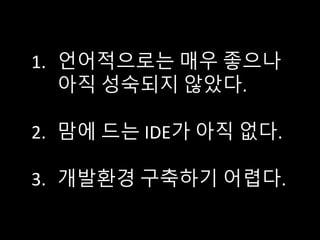 1. 언어적으로는 매우 좋으나
아직 성숙되지 않았다.
2. 맘에 드는 IDE가 아직 없다.
3. 개발환경 구축하기 어렵다.
 