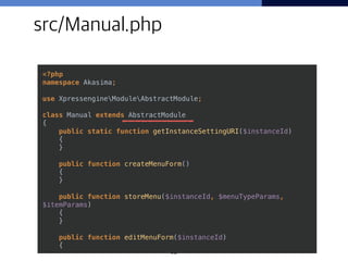 32
src/Manual.php
<?php 
namespace Akasima; 
 
use XpressengineModuleAbstractModule; 
 
class Manual extends AbstractModule 
{ 
public static function getInstanceSettingURI($instanceId) 
{ 
} 
 
public function createMenuForm() 
{ 
} 
 
public function storeMenu($instanceId, $menuTypeParams,
$itemParams) 
{ 
} 
 
public function editMenuForm($instanceId) 
{ 
 