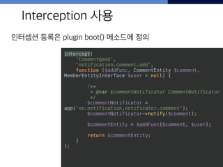50
Interception 사용
인터셉션 등록은 plugin boot() 메소드에 정의
intercept( 
'Comment@add', 
'notification.comment.add', 
function ($addFunc, CommentEntity $comment,
MemberEntityInterface $user = null) {
 
/** 
* @var $commentNotificator CommentNotificator 
*/ 
$commentNotificator =
app('xe.notification.notificator.comment'); 
$commentNotificator->notify($comment); 
 
$commentEntity = $addFunc($comment, $user); 
 
return $commentEntity; 
} 
);
 