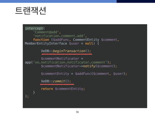 트랜잭션
56
intercept( 
'Comment@add', 
'notification.comment.add', 
function ($addFunc, CommentEntity $comment,
MemberEntityInterface $user = null) {
 
XeDB::beginTransaction(); 
 
$commentNotificator =
app('xe.notification.notificator.comment'); 
$commentNotificator->notify($comment); 
 
$commentEntity = $addFunc($comment, $user); 
 
XeDB::commit();
 
return $commentEntity; 
} 
);
 