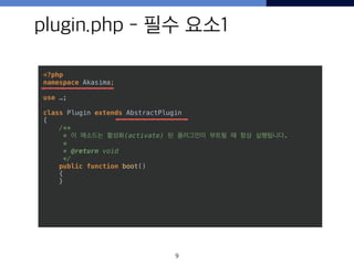 plugin.php - 필수 요소1
9
<?php 
namespace Akasima; 
 
use …; 
 
class Plugin extends AbstractPlugin 
{ 
/** 
* 이 메소드는 활성화(activate) 된 플러그인이 부트될 때 항상 실행됩니다. 
* 
* @return void 
*/ 
public function boot() 
{ 
}
 