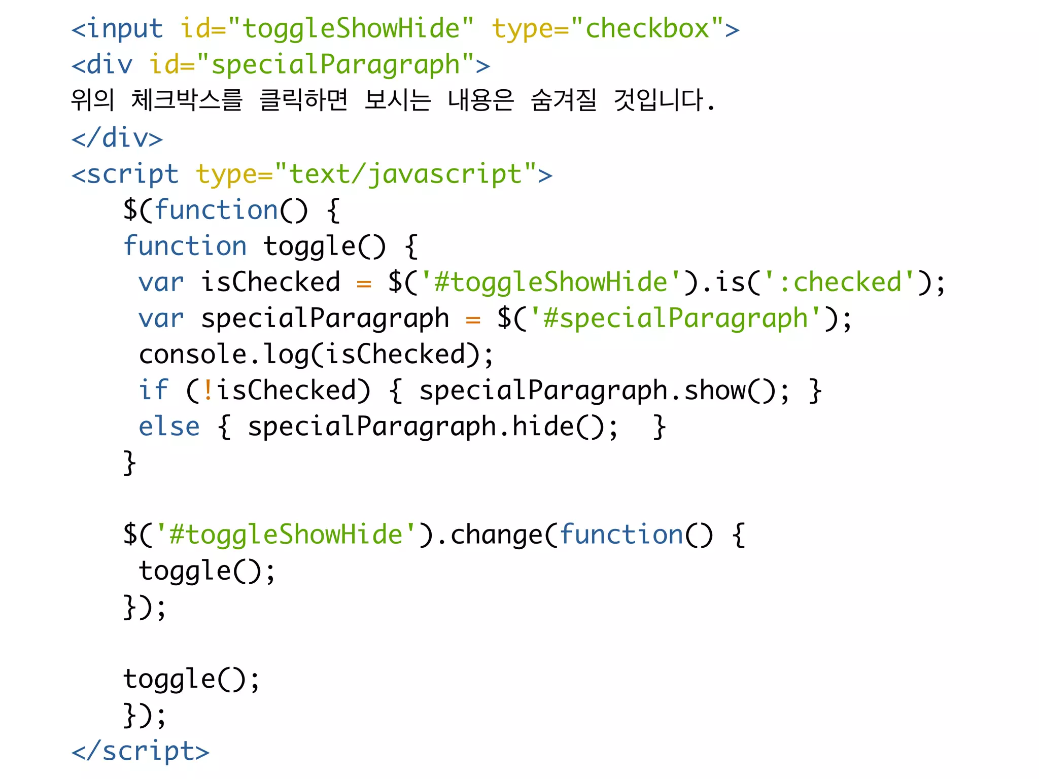 <input id="toggleShowHide" type="checkbox"> 
<div id="specialParagraph"> 
위의 체크박스를 클릭하면 보시는 내용은 숨겨질 것입니다. 
</div> 
<script type="text/javascript"> 
$(function() { 
function toggle() { 
var isChecked = $('#toggleShowHide').is(':checked'); 
var specialParagraph = $('#specialParagraph'); 
console.log(isChecked); 
if (!isChecked) { specialParagraph.show(); } 
else { specialParagraph.hide(); } 
} 
$('#toggleShowHide').change(function() { 
toggle(); 
}); 
toggle(); 
}); 
</script> 
 