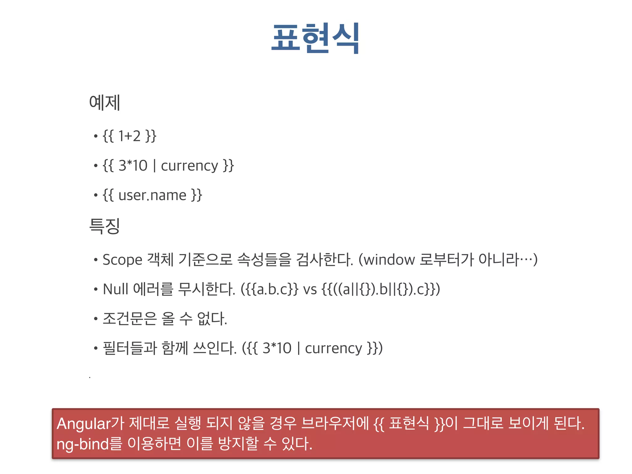 표현식 
예제 
•{{ 1+2 }} 
•{{ 3*10 | currency }} 
•{{ user.name }} 
특징 
•Scope 객체 기준으로 속성들을 검사한다. (window 로부터가 아니라…) 
•Null 에러를 무시한다. ({{a.b.c}} vs {{((a||{}).b||{}).c}}) 
•조건문은 올 수 없다. 
•필터들과 함께 쓰인다. ({{ 3*10 | currency }}) 
. 
Angular가 제대로 실행 되지 않을 경우 브라우저에 {{ 표현식 }}이 그대로 보이게 된다. 
ng-bind를 이용하면 이를 방지할 수 있다. 
 