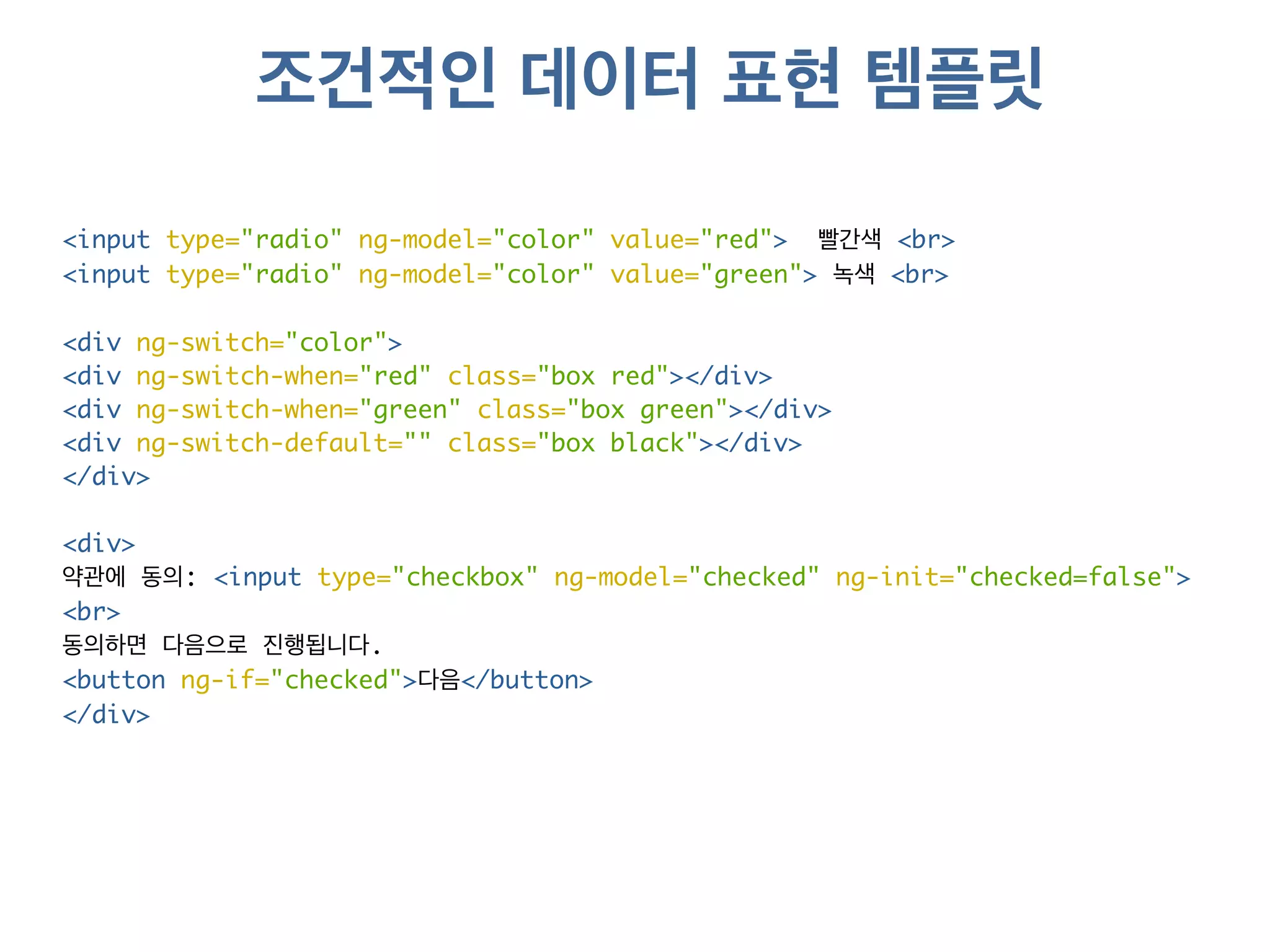 조건적인 데이터 표현 템플릿 
<input type="radio" ng-model="color" value="red"> 빨간색 <br> 
<input type="radio" ng-model="color" value="green"> 녹색 <br> 
<div ng-switch="color"> 
<div ng-switch-when="red" class="box red"></div> 
<div ng-switch-when="green" class="box green"></div> 
<div ng-switch-default="" class="box black"></div> 
</div> 
<div> 
약관에 동의: <input type="checkbox" ng-model="checked" ng-init="checked=false"> 
<br> 
동의하면 다음으로 진행됩니다. 
<button ng-if="checked">다음</button> 
</div> 
 