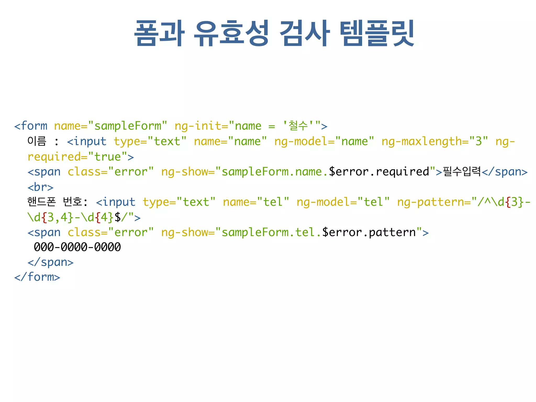 폼과 유효성 검사 템플릿 
<form name="sampleForm" ng-init="name = '철수'"> 
이름 : <input type="text" name="name" ng-model="name" ng-maxlength="3" ng-required=" 
true"> 
<span class="error" ng-show="sampleForm.name.$error.required">필수입력</span> 
<br> 
핸드폰 번호: <input type="text" name="tel" ng-model="tel" ng-pattern="/^d{3}- 
d{3,4}-d{4}$/"> 
<span class="error" ng-show="sampleForm.tel.$error.pattern"> 
000-0000-0000 
</span> 
</form> 
 