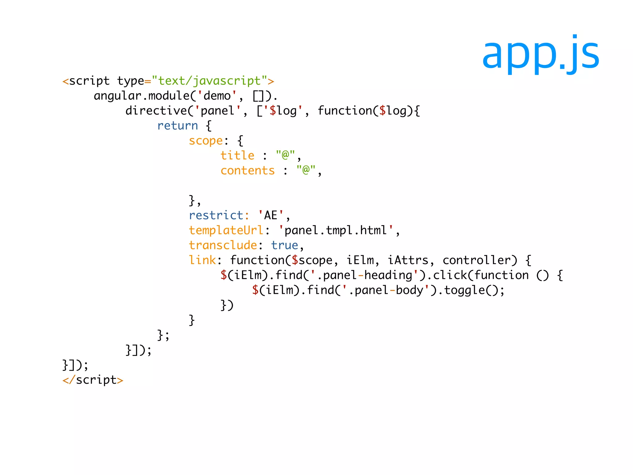 <script type="text/javascript"> 
angular.module('demo', []). 
directive('panel', ['$log', function($log){ 
return { 
scope: { 
title : "@", 
contents : "@", 
}, 
restrict: 'AE', 
templateUrl: 'panel.tmpl.html', 
transclude: true, 
link: function($scope, iElm, iAttrs, controller) { 
$(iElm).find('.panel-heading').click(function () { 
$(iElm).find('.panel-body').toggle(); 
}) 
} 
}; 
}]); 
}]); 
</script> 
app.js 
 