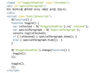<input id="toggleShowHide" type="checkbox"> 
<div id="specialParagraph"> 
위의 체크박스를 클릭하면 보시는 내용은 숨겨질 것입니다. 
</div> 
<script type="text/javascript"> 
$(function() { 
function toggle() { 
var isChecked = $('#toggleShowHide').is(':checked'); 
var specialParagraph = $('#specialParagraph'); 
console.log(isChecked); 
if (!isChecked) { specialParagraph.show(); } 
else { specialParagraph.hide(); } 
} 
$('#toggleShowHide').change(function() { 
toggle(); 
}); 
toggle(); 
}); 
</script> 
 