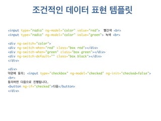조건적인 데이터 표현 템플릿 
<input type="radio" ng-model="color" value="red"> 빨간색 <br> 
<input type="radio" ng-model="color" value="green"> 녹색 <br> 
<div ng-switch="color"> 
<div ng-switch-when="red" class="box red"></div> 
<div ng-switch-when="green" class="box green"></div> 
<div ng-switch-default="" class="box black"></div> 
</div> 
<div> 
약관에 동의: <input type="checkbox" ng-model="checked" ng-init="checked=false"> 
<br> 
동의하면 다음으로 진행됩니다. 
<button ng-if="checked">다음</button> 
</div> 
 