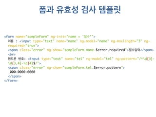 폼과 유효성 검사 템플릿 
<form name="sampleForm" ng-init="name = '철수'"> 
이름 : <input type="text" name="name" ng-model="name" ng-maxlength="3" ng-required=" 
true"> 
<span class="error" ng-show="sampleForm.name.$error.required">필수입력</span> 
<br> 
핸드폰 번호: <input type="text" name="tel" ng-model="tel" ng-pattern="/^d{3}- 
d{3,4}-d{4}$/"> 
<span class="error" ng-show="sampleForm.tel.$error.pattern"> 
000-0000-0000 
</span> 
</form> 
 