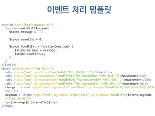 이벤트 처리 템플릿 
<script type=“text/javascript"> 
function mainCtrl($scope){ 
$scope.message = ""; 
$scope.eventCnt = 0; 
$scope.handleEvt = function(message) { 
$scope.message = message; 
$scope.eventCnt++; 
} 
} 
</script> 
<body ng-controller="mainCtrl"> 
<div class="box" ng-click="handleEvt('박스 클릭됬다.')">click</div> 
<div class="box" ng-mousedown="handleEvt('박스 mousedown 이벤트 발생.')">mousedown</div> 
<div class="box" ng-mouseenter="handleEvt('박스 mouseenter 이벤트 발생.')">mouseenter</div> 
<div class="box" ng-mousemove="handleEvt('박스 mouseenter 이벤트 발생.')">mousemove</div> 
change : <input type="text" ng-model="inputText" ng-change="handleEvt('입력 박스의 값이 변경되 
었다.')"> 
keydown : <input type="text" ng-model="inputText2" ng-keydown="handleEvt($event.keyCode 
+'키코드 눌러짐')"> 
<p>{{message}} {{eventCnt}}</p> 
</body> 
 