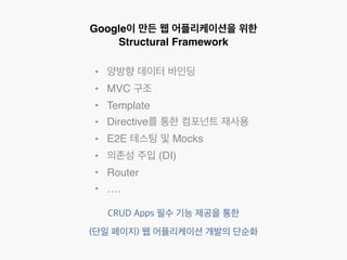 Google이 만든 웹 어플리케이션을 위한 
Structural Framework 
• 양방향 데이터 바인딩 
• MVC 구조 
• Template 
• Directive를 통한 컴포넌트 재사용 
• E2E 테스팅 및 Mocks 
• 의존성 주입 (DI) 
• Router 
• …. 
CRUD Apps 필수 기능 제공을 통한 
(단일 페이지) 웹 어플리케이션 개발의 단순화 
 