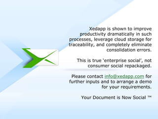 Xedapp is shown to improve
                productivity dramatically in such
           processes, leverage cloud storage for
           traceability, and completely eliminate
                             consolidation errors.

                   This is true ‘enterprise social’, not
                        consumer social repackaged.

             Please contact info@xedapp.com for
            further inputs and to arrange a demo
                           for your requirements.

                        Your Document is Now Social ™



© 2012, Cognizant. All rights reserved
 
