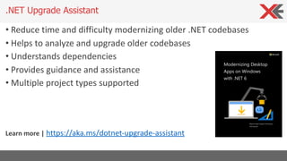 • Reduce time and difficulty modernizing older .NET codebases
• Helps to analyze and upgrade older codebases
• Understands dependencies
• Provides guidance and assistance
• Multiple project types supported
Learn more | https://aka.ms/dotnet-upgrade-assistant
.NET Upgrade Assistant
 