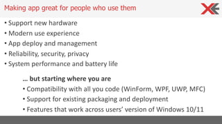 • Support new hardware
• Modern use experience
• App deploy and management
• Reliability, security, privacy
• System performance and battery life
Making app great for people who use them
… but starting where you are
• Compatibility with all you code (WinForm, WPF, UWP, MFC)
• Support for existing packaging and deployment
• Features that work across users’ version of Windows 10/11
 