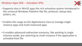 • Supporto also in Win32 apps the rich activation system introduced in
the universal Windows Platofrm like file, protocol, statup task,
pickers, etc.
• Enables the usage oa the AppInstance class to manage single-
instance apps and multi-instanced apps
• It enables advanced redirection scenarios, like working in single
instance mode, but switching to multi-instance if the application is
activated from file
Windows Apps SDK – Activation APIs
 