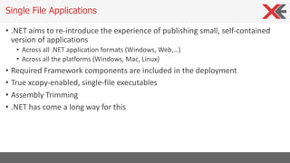 • .NET aims to re-introduce the experience of publishing small, self-contained
version of applications
• Across all .NET application formats (Windows, Web,…)
• Across all the platforms (Windows, Mac, Linux)
• Required Framework components are included in the deployment
• True xcopy-enabled, single-file executables
• Assembly Trimming
• .NET has come a long way for this
Single File Applications
 