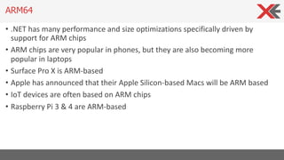 • .NET has many performance and size optimizations specifically driven by
support for ARM chips
• ARM chips are very popular in phones, but they are also becoming more
popular in laptops
• Surface Pro X is ARM-based
• Apple has announced that their Apple Silicon-based Macs will be ARM based
• IoT devices are often based on ARM chips
• Raspberry Pi 3 & 4 are ARM-based
ARM64
 