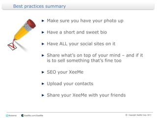 Best practices summaryMake sure you have your photo upHave a short and sweet bioHave ALL your social sites on itShare what’s on top of your mind – and if it is to sell something that’s fine tooSEO your XeeMeUpload your contactsShare your XeeMe with your friends
