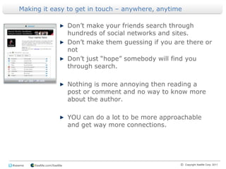 Making it easy to get in touch – anywhere, anytime Don’t make your friends search through hundreds of social networks and sites.Don’t make them guessing if you are there or notDon’t just “hope” somebody will find you through search.Nothing is more annoying then reading a post or comment and no way to know more about the author.YOU can do a lot to be more approachable and get way more connections.