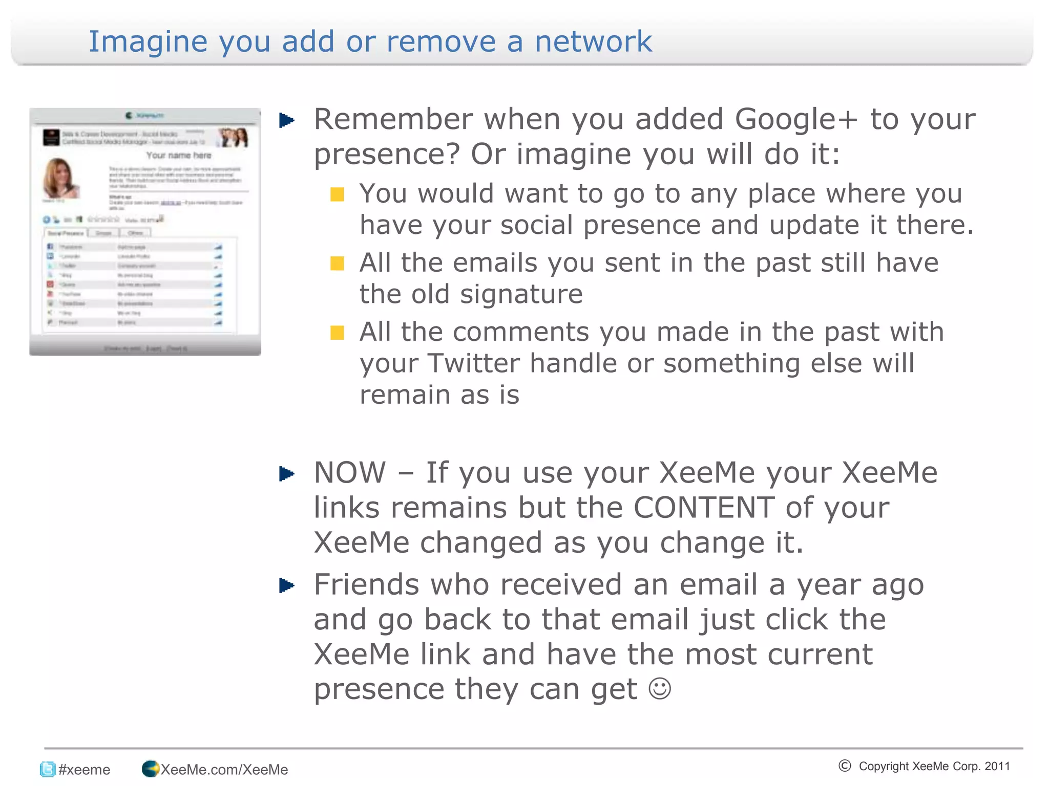 Imagine you add or remove a network

                            Remember when you added Google+ to your
                            presence? Or imagine you will do it:
                              You would want to go to any place where you
                              have your social presence and update it there.
                              All the emails you sent in the past still have
                              the old signature
                              All the comments you made in the past with
                              your Twitter handle or something else will
                              remain as is


                            NOW – If you use your XeeMe your XeeMe
                            links remains but the CONTENT of your
                            XeeMe changed as you change it.
                            Friends who received an email a year ago
                            and go back to that email just click the
                            XeeMe link and have the most current
                            presence they can get 
_______________________________________________________________________________
 #xeeme   XeeMe.com/XeeMe                                        © Copyright XeeMe Corp. 2011
                                           16
 