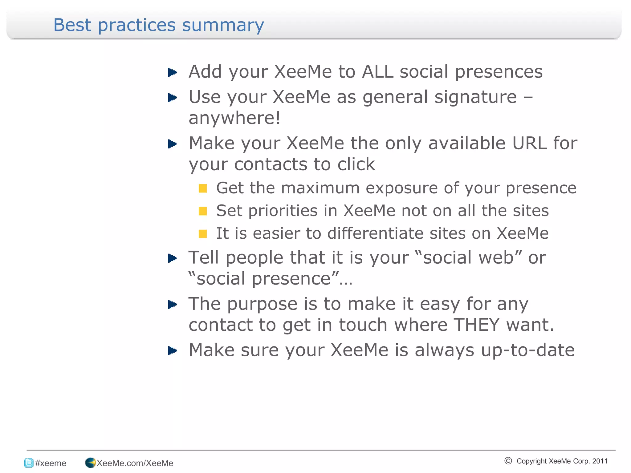 Best practices summary

                            Add your XeeMe to ALL social presences
                            Use your XeeMe as general signature –
                            anywhere!
                            Make your XeeMe the only available URL for
                            your contacts to click
                               Get the maximum exposure of your presence
                               Set priorities in XeeMe not on all the sites
                               It is easier to differentiate sites on XeeMe
                            Tell people that it is your “social web” or
                            “social presence”…
                            The purpose is to make it easy for any
                            contact to get in touch where THEY want.
                            Make sure your XeeMe is always up-to-date




_______________________________________________________________________________
 #xeeme   XeeMe.com/XeeMe                                         © Copyright XeeMe Corp. 2011
                                           18
 