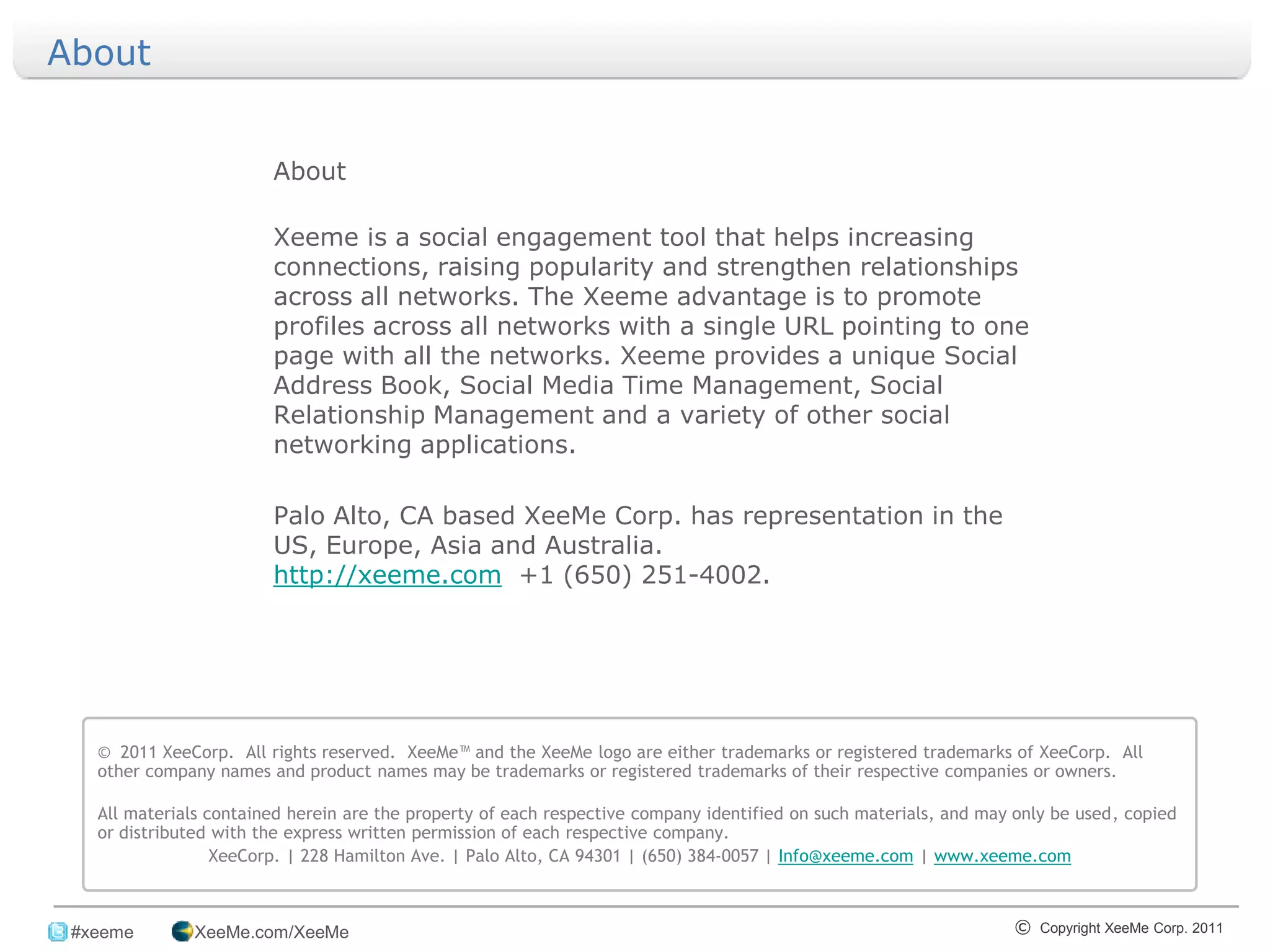 About


                        About

                        Xeeme is a social engagement tool that helps increasing
                        connections, raising popularity and strengthen relationships
                        across all networks. The Xeeme advantage is to promote
                        profiles across all networks with a single URL pointing to one
                        page with all the networks. Xeeme provides a unique Social
                        Address Book, Social Media Time Management, Social
                        Relationship Management and a variety of other social
                        networking applications.

                        Palo Alto, CA based XeeMe Corp. has representation in the
                        US, Europe, Asia and Australia.
                        http://xeeme.com +1 (650) 251-4002.




   © 2011 XeeCorp. All rights reserved. XeeMe™ and the XeeMe logo are either trademarks or registered trademarks of XeeCorp. All
   other company names and product names may be trademarks or registered trademarks of their respective companies or owners.

   All materials contained herein are the property of each respective company identified on such materials, and may only be used, copied
   or distributed with the express written permission of each respective company.
                  XeeCorp. | 228 Hamilton Ave. | Palo Alto, CA 94301 | (650) 384-0057 | Info@xeeme.com | www.xeeme.com

_______________________________________________________________________________
 #xeeme       XeeMe.com/XeeMe                                                                                      © Copyright XeeMe Corp. 2011
                                                                      20
 