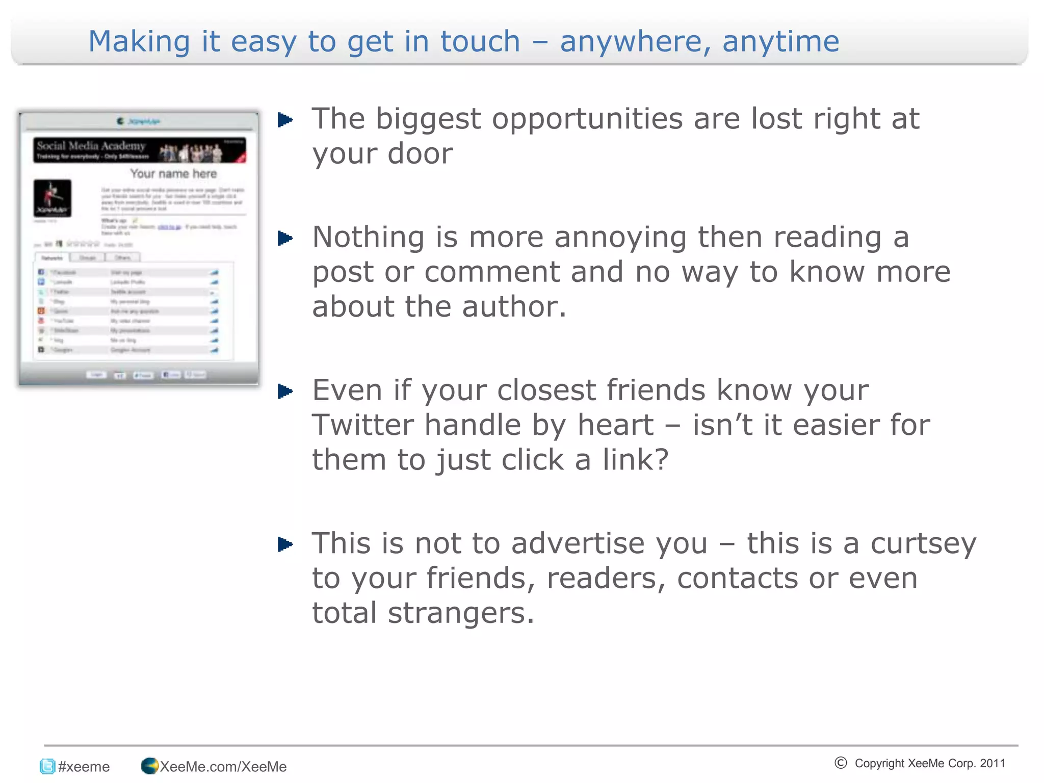 Making it easy to get in touch – anywhere, anytime

                            The biggest opportunities are lost right at
                            your door

                            Nothing is more annoying then reading a
                            post or comment and no way to know more
                            about the author.

                            Even if your closest friends know your
                            Twitter handle by heart – isn’t it easier for
                            them to just click a link?

                            This is not to advertise you – this is a curtsey
                            to your friends, readers, contacts or even
                            total strangers.



_______________________________________________________________________________
 #xeeme   XeeMe.com/XeeMe                                        © Copyright XeeMe Corp. 2011
                                            3
 