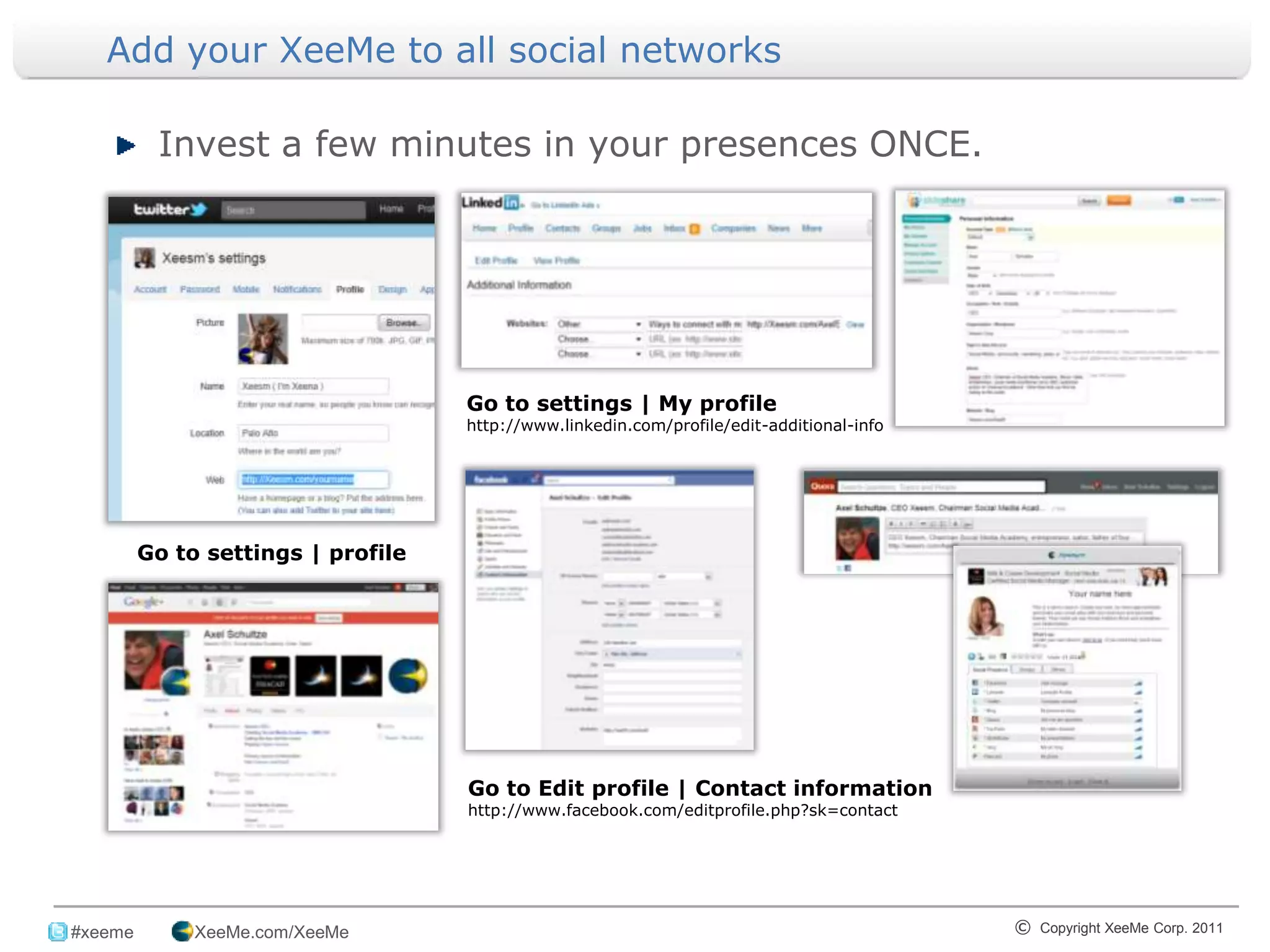 Add your XeeMe to all social networks

           Invest a few minutes in your presences ONCE.




                                     Go to settings | My profile
                                     http://www.linkedin.com/profile/edit-additional-info




          Go to settings | profile




                                     Go to Edit profile | Contact information
                                     http://www.facebook.com/editprofile.php?sk=contact




_______________________________________________________________________________
 #xeeme        XeeMe.com/XeeMe                                                              © Copyright XeeMe Corp. 2011
                                                           6
 