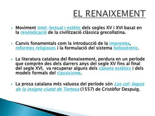  Moviment intel·lectual i estètic dels segles XV i XVI basat en
la reivindicació de la civilització clàssica grecollatina.
 Canvis fonamentals com la introducció de la impremta,
reformes religioses i la formulació del sistema heliocèntric.
 La literatura catalana del Renaixement, perdura en un període
que comprèn des dels darrers anys del segle XV fins al final
del segle XVI, va recuperar alguns dels cànons estètics i dels
models formals del classicisme.
 La prosa catalana més valuosa del període són Los col·loquis
de la insigne ciutat de Tortosa (1557) de Cristòfor Despuig.
 