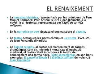  La narrativa històrica, representada per les cròniques de Pere
Miquel Carbonell, Pere Antoni Beuter i Joan Binimelis, i la
novel·la al·legòrica, representada per l'Spill de la vida
religiosa.
 En la narrativa en vers destaca el poema sobre el Lepant.
 En teatre destaquen les peces còmiques La vesita (1524-25)
de Joan Ferrandis d'Herèdia
 En l'àmbit religiós, al costat del manteniment de formes
dramàtiques com els misteris i moralitats d'inspiració
medieval, el teatre català incorpora a la tardor del
Renaixement una forma nova, l'acte sacramental, en són bons
exemples El castell d'Emaús i L'Església militant del valencià
Joan Timoneda.
 