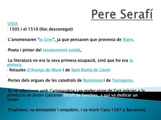 VIDA
• 1505 i el 1510 (lloc desconegut)
•L’anomenaven “lo Grec”, ja que pensaven que provenia de Xipre.
•Poeta i pintor del renaixement català.
•La literatura no era la seva primera ocupació, sinó que ho era la
pintura.
• Retaules d’Arenys de Munt i de Sant Romà de Lloret
•
•Portes dels orgues de les catedrals de Barcelona i de Tarragona.
•Es va relacionar amb l’aristocràcia i va poder viure de l’art gràcies a la
protecció de Jeroni Galceran Serafí de Sorribes, a qui va dedicar un
sonet.
•Finalment, va emmalaltir i empobrir, i va morir l’any 1567 a Barcelona.
 