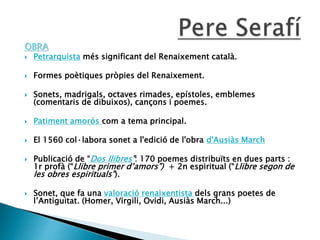 OBRA
 Petrarquista més significant del Renaixement català.
 Formes poètiques pròpies del Renaixement.
 Sonets, madrigals, octaves rimades, epístoles, emblemes
(comentaris de dibuixos), cançons i poemes.
 Patiment amorós com a tema principal.
 El 1560 col·labora sonet a l'edició de l'obra d'Ausiàs March
 Publicació de “Dos llibres”: 170 poemes distribuïts en dues parts :
1r profà (“Llibre primer d’amors”) + 2n espiritual (“Llibre segon de
les obres espirituals”).
 Sonet, que fa una valoració renaixentista dels grans poetes de
l’Antiguitat. (Homer, Virgili, Ovidi, Ausiàs March...)
 