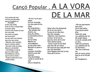A la voreta del mar
n'hi ha una donzella
que en brodava un
mocador,
la flor més bella.
Com ne fou a mig brodar
li manca seda.
Gira els ulls envers la mar:
veu una vela;
veu venir un galió
tot vora terra;
ne veu venir un mariner
que una nau mena.
-Mariner, bon mariner,
que en porteu seda?-
-De quin color la voleu,
blanca o vermella?-
-Vermelleta la vull jo,
que és millor seda.
Vermelleta la vull jo,
que és per la reina.-
-Pugeu a dalt de la nau,
triareu d'ella.-
Quan ella s'ha despertat
ja no en veu terra:
la nau és en alta mar,
pel mar navega.
-Mariner, bon mariner,
torneu-ne en terra,
que los aires de la mar
me'n donen pena.-
-Això sí que no ho faré,
que heu de ser meva.
Set anys ha que vaig pel mar
per vós donzella;
cent llegües dins de la mar,
lluny de la terra.-
-Ai no!, no hi puc
pujar,
no tinc moneda.
Lo meu pare té les
claus
de l'arquimesa.-
-No quedeu per
diners, no,
prou fio d'ella.-
La donzella entra a
la nau,
tria al seda.
Mentre va
mercadejant,
la nau pren vela.
Mariner es posa a
cantar
cançons novelles.
Amb lo cant del
mariner
s'ha dormideta,
i amb el soroll de la
mar
ella es desperta.
-De tres germanes
que som,
só la més bella:
l'una porta vestit
d'or,
l'altra de seda
i jo, pobreta de mi,
de sargil negre.
L'una és casada amb
un duc,
l'altra és princesa
i jo, pobreta de mi,
só marinera.-
-No sou marinera,
no,
que en sereu reina,
que jo só lo fill del
rei
de l'Anglaterra.
 